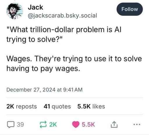 A post from user @jackscarab.bsky.social with the following text:

"What trillion-dollar problem is AI trying to solve?"

Wages. They're trying to use it to solve having to pay wages.