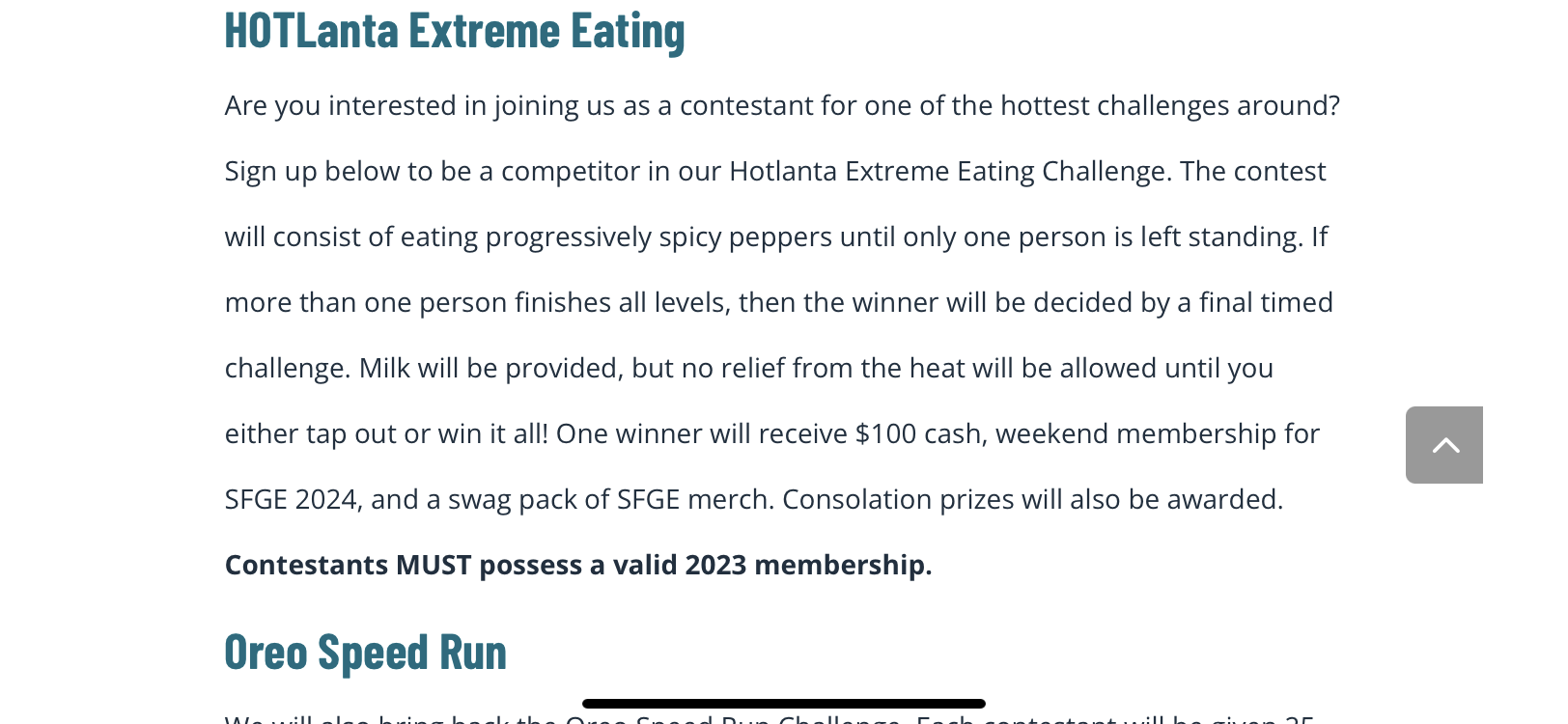 Sign up below to be a competitor in our Hotlanta Extreme Eating Challenge. The contest will consist of eating progressively spicy peppers until only one person is left standing. Ifmore than one person finishes all levels, then the winner will be decided by a final timed challenge. Milk will be provided, but no relief from the heat will be allowed until you either tap out or win it all! One winner will receive $100 cash, weekend membership for SFGE 2024, and a swag pack of SFGE merch. Consolation prizes will also be awarded.Contestants MUST possess a valid 2023 membership.Oreo Speed Run