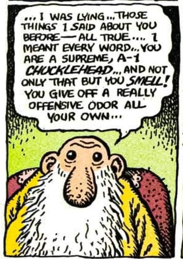 I was lying… Those things I said about you before — all true. I meant every word. You are a supreme, A-1 chucklehead… and not only that but you smell! You give off a really offensive odor all your own...