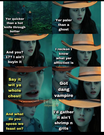  Eight chronological screenshots from Twilight when Bella tells Edward she knows he's a vampire | Bella and Edward are walking through a foggy forest with cowboy hats on:  Bella: Yer' quicker than a hot knife through butter. Yer' paler than a ghost. And you? 17? I ain't buyin' it. I reckin' I know what yer' affliction is.  Edward: Say it wit' ya whole chest!  Bella: Got' dang vampire.  Edward: And what do you 'spose we feast on?  Bella: I'd gather it ain't shrimp n' grits.